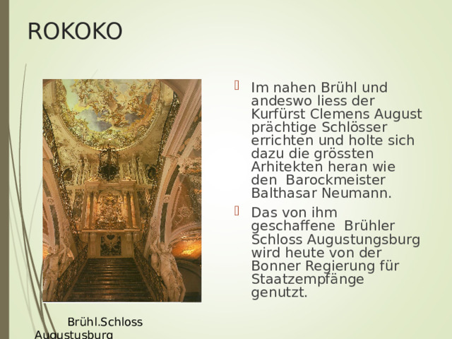 ROKOKO Im nahen Br ü hl und andeswo liess der Kurf ü rst Clemens August pr ä chtige Schl ö sser errichten und holte sich dazu die gr ö ssten Arhitekten heran wie den Barockmeister Balthasar Neumann. Das von ihm geschaffene Br ü hler Schloss Augustungsburg wird heute von der Bonner Regierung f ür Staatzempfänge genutzt.  Br ü hl.Schloss Augustusburg 