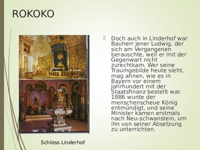 ROKOKO Doch auch in Linderhof war Bauherr jener Ludwig, der sich am Vergangenen berauschte, weil er mit der Gegenwart nicht zurechtkam. Wer seine Traumgebilde heute sieht, mag ahnen, wie es in Bayern vor einem Jahrhundert mit der Staatsfinanz bestellt war. 1886 wurde der menschenscheue K ö nig entm ü ndigt, und seine Minister kamen erstmals nach Neu-schwanstein, um ihn von seiner Absetzung zu unterrichten.  Schloss Linderhof 