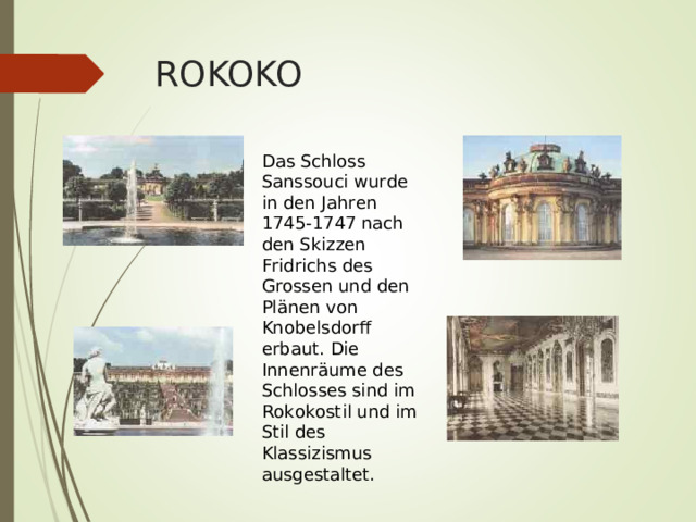 ROKOKO Das Schloss Sanssouci wurde in den Jahren 1745-1747 nach den Skizzen Fridrichs des Grossen und den Pl ä nen von Knobelsdorff erbaut. Die Innenr ä ume des Schlosses sind im Rokokostil und im Stil des Klassizismus ausgestaltet. 