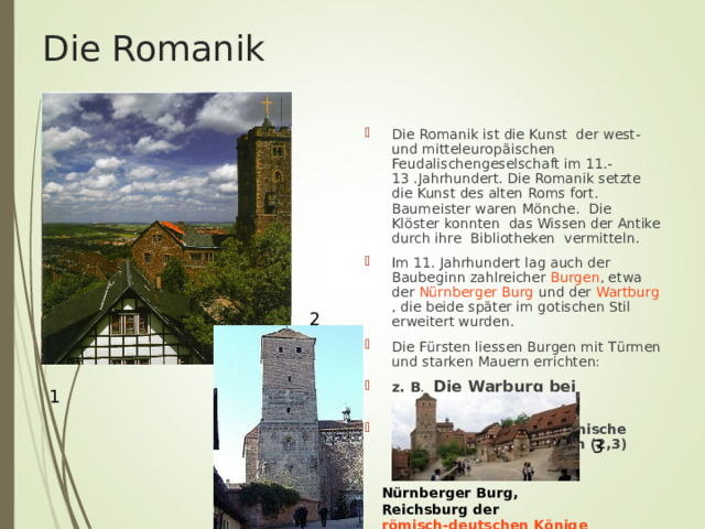 Die Romanik Die Romanik ist die Kunst der west-und mitteleurop ä ischen Feudalischengeselschaft im 11.-13 .Jahrhundert. Die Romanik setzte die Kunst des alten Roms fort. Baumeister waren M ö nche. Die Kl ö ster konnten das Wissen der Antike durch ihre Bibliotheken vermitteln. Im 11. Jahrhundert lag auch der Baubeginn zahlreicher Burgen , etwa der Nürnberger Burg und der Wartburg , die beide später im gotischen Stil erweitert wurden. Die F ü rsten liessen Burgen mit T ü rmen und starken Mauern errichten: z. B . Die Warburg bei Eisenach- 1180(1) Nürnberger Burg , Romanische Doppelkapelle von Osten (2,3) 2 1 3 Nürnberger Burg, Reichsburg der römisch-deutschen Könige 