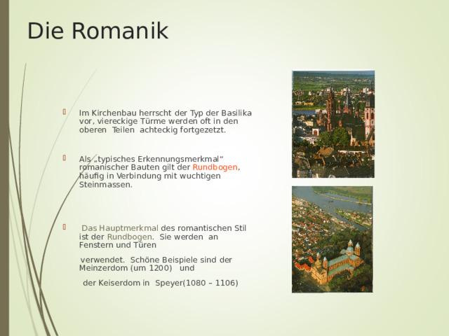 Die Romanik Im Kirchenbau herrscht der Typ der Basilika vor, viereckige T ü rme werden oft in den oberen Teilen achteckig fortgezetzt.  Als „typisches Erkennungsmerkmal“ romanischer Bauten gilt der Rundbogen , häufig in Verbindung mit wuchtigen Steinmassen.    Das Hauptmerkmal des romantischen Stil ist der Rundbogen . Sie werden an Fenstern und T ü ren  verwendet. Sch ö ne Beispiele sind der Meinzerdom (um 1200) und  der Keiserdom in Speyer(1080 – 1106) 