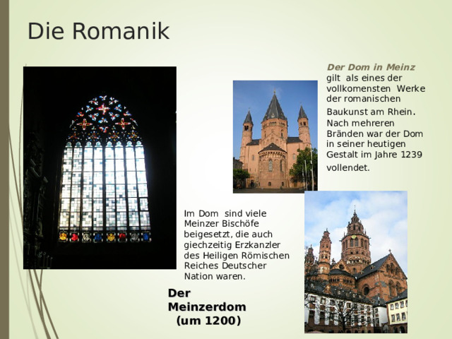 Die Romanik Der Dom in Meinz gilt als eines der vollkomensten Werke der romanischen Baukunst am Rhein . Nach mehreren Br ä nden war der Dom in seiner heutigen Gestalt im Jahre 1239 vollendet.                                                                                                                Im Dom sind viele Meinzer Bischöfe beigesetzt, die auch giechzeitig Erzkanzler des Heiligen R ö mischen Reiches Deutscher Nation waren. Der Meinzerdom (um 1200) Der Meinzerdom (um 1200) Der Meinzerdom (um 1200) Der Meinzerdom (um 1200) Der Meinzerdom (um 1200)  