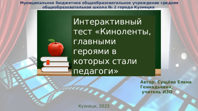 Муниципальное бюджетное общеобразовательное учреждение средняя общеобразовательная школа № 2 города Кузнецка Интерактивный тест «Киноленты, главными героями в которых стали педагоги» Автор: Сущёва Елена Геннадьевна,  учитель ИЗО Кузнецк, 2023 