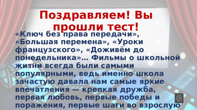 Поздравляем! Вы прошли тест! «Ключ без права передачи», «Большая перемена», «Уроки французского», «Доживём до понедельника»… Фильмы о школьной жизни всегда были самыми популярными, ведь именно школа зачастую давала нам самые яркие впечатления — крепкая дружба, первая любовь, первые победы и поражения, первые шаги во взрослую жизнь… 