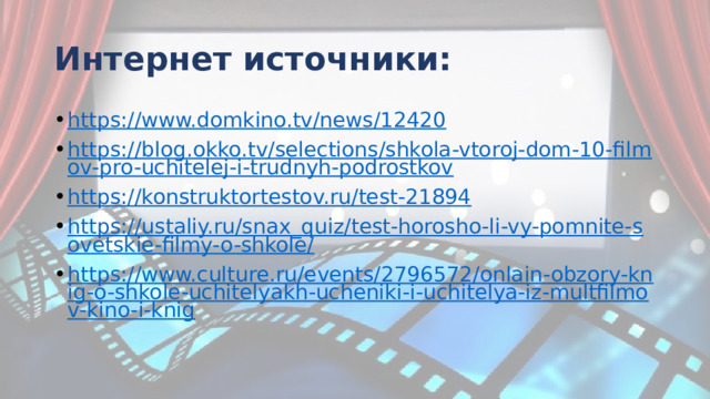 Интернет источники: https://www.domkino.tv/news/12420 https://blog.okko.tv/selections/shkola-vtoroj-dom-10-filmov-pro-uchitelej-i-trudnyh-podrostkov https://konstruktortestov.ru/test-21894 https://ustaliy.ru/snax_quiz/test-horosho-li-vy-pomnite-sovetskie-filmy-o-shkole/ https://www.culture.ru/events/2796572/onlain-obzory-knig-o-shkole-uchitelyakh-ucheniki-i-uchitelya-iz-multfilmov-kino-i-knig 