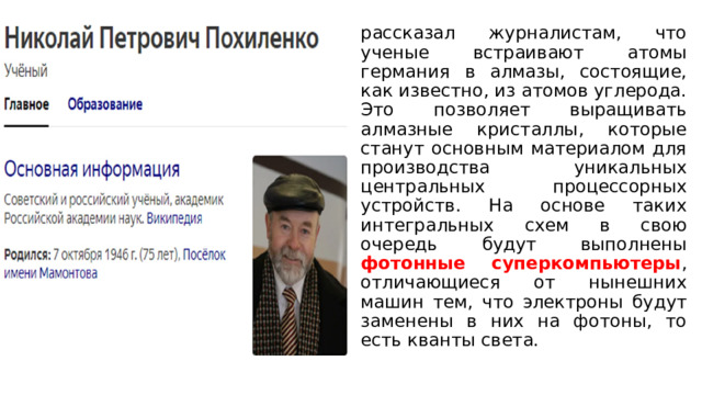 рассказал журналистам, что ученые встраивают атомы германия в алмазы, состоящие, как известно, из атомов углерода. Это позволяет выращивать алмазные кристаллы, которые станут основным материалом для производства уникальных центральных процессорных устройств. На основе таких интегральных схем в свою очередь будут выполнены фотонные суперкомпьютеры , отличающиеся от нынешних машин тем, что электроны будут заменены в них на фотоны, то есть кванты света. 