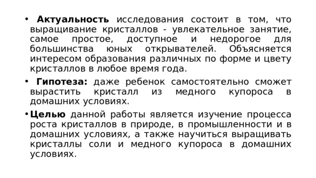  Актуальность исследования состоит в том, что выращивание кристаллов - увлекательное занятие, самое простое, доступное и недорогое для большинства юных открывателей. Объясняется интересом образования различных по форме и цвету кристаллов в любое время года.  Гипотеза: даже ребенок самостоятельно сможет вырастить кристалл из медного купороса в домашних условиях. Целью данной работы является изучение процесса роста кристаллов в природе, в промышленности и в домашних условиях, а также научиться выращивать кристаллы соли и медного купороса в домашних условиях. 