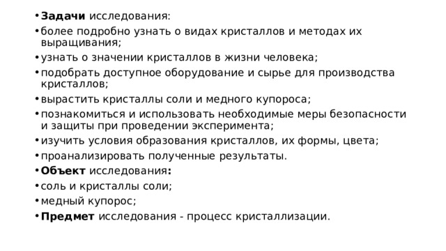 Задачи исследования: более подробно узнать о видах кристаллов и методах их выращивания; узнать о значении кристаллов в жизни человека; подобрать доступное оборудование и сырье для производства кристаллов; вырастить кристаллы соли и медного купороса; познакомиться и использовать необходимые меры безопасности и защиты при проведении эксперимента; изучить условия образования кристаллов, их формы, цвета; проанализировать полученные результаты. Объект исследования : соль и кристаллы соли; медный купорос; Предмет исследования - процесс кристаллизации. 
