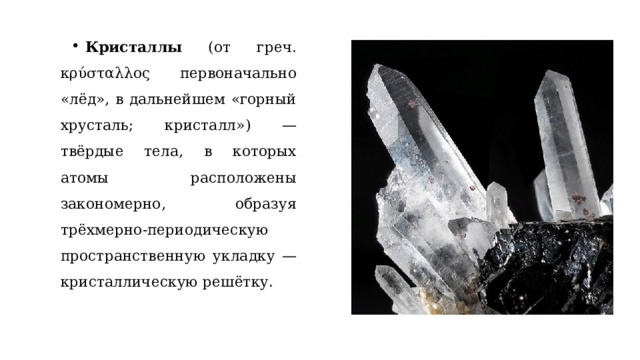 Кристаллы (от греч. κρύσταλλος первоначально «лёд», в дальнейшем «горный хрусталь; кристалл») — твёрдые тела, в которых атомы расположены закономерно, образуя трёхмерно-периодическую пространственную укладку — кристаллическую решётку. 