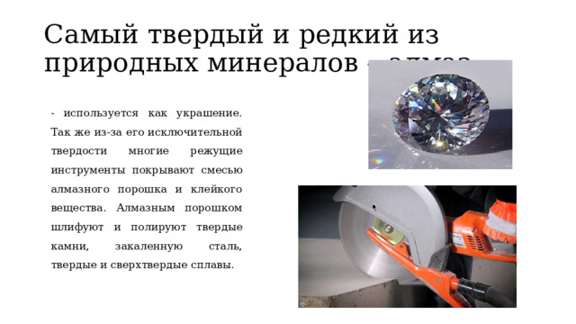 Самый твердый и редкий из природных минералов – алмаз - используется как украшение. Так же из-за его исключительной твердости многие режущие инструменты покрывают смесью алмазного порошка и клейкого вещества. Алмазным порошком шлифуют и полируют твердые камни, закаленную сталь, твердые и сверхтвердые сплавы. 