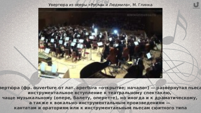 Увертюра из оперы «Руслан и Людмила», М. Глинка Увертю́ра (фр. ouverture от лат. apertura «открытие; начало») — развёрнутая пьеса,  инструментальное вступление к театральному спектаклю,  чаще музыкальному (опере, балету, оперетте), но иногда и к драматическому,  а также к вокально-инструментальным произведениям —  кантатам и ораториям или к инструментальным пьесам сюитного типа 