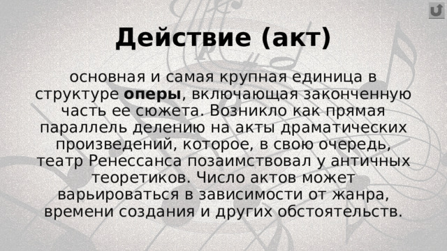 Действие (акт) основная и самая крупная единица в структуре  оперы , включающая законченную часть ее сюжета. Возникло как прямая параллель делению на акты драматических произведений, которое, в свою очередь, театр Ренессанса позаимствовал у античных теоретиков. Число актов может варьироваться в зависимости от жанра, времени создания и других обстоятельств. 