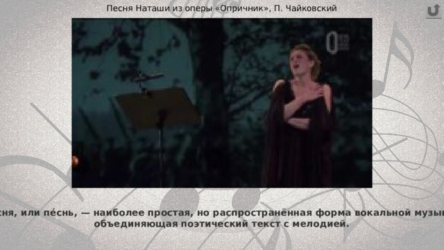Песня Наташи из оперы «Опричник», П. Чайковский Пе́сня, или пе́снь, — наиболее простая, но распространённая форма вокальной музыки,  объединяющая поэтический текст с мелодией. 