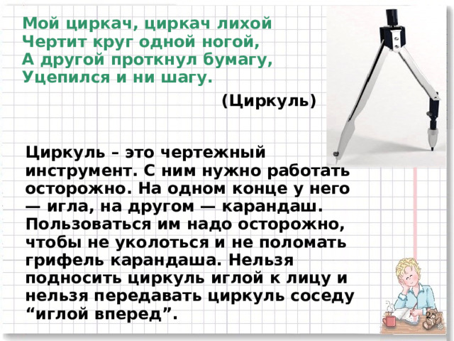 Мой циркач, циркач лихой  Чертит круг одной ногой,  А другой проткнул бумагу,  Уцепился и ни шагу. (Циркуль) Циркуль – это чертежный инструмент. С ним нужно работать осторожно. На одном конце у него — игла, на другом — карандаш. Пользоваться им надо осторожно, чтобы не уколоться и не поломать грифель карандаша. Нельзя подносить циркуль иглой к лицу и нельзя передавать циркуль соседу “иглой вперед”.    