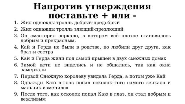 Напротив утверждения поставьте + или - Жил однажды тролль добрый-предобрый Жил однажды тролль злющий-презлющий Он смастерил зеркало, в котором всё плохое становилось добрым и прекрасным. Кай и Герда не были в родстве, но любили друг друга, как брат и сестра Кай и Герда жили под самой крышей в двух смежных домах Зимой дети не виделись и не общались, так как окна замерзали Первой Снежную королеву увидела Герда, а потом уже Кай Однажды Каю в глаз попал осколок того самого зеркала и мальчик изменился После того, как осколок попал Каю в глаз, он стал добрым и вежливым 