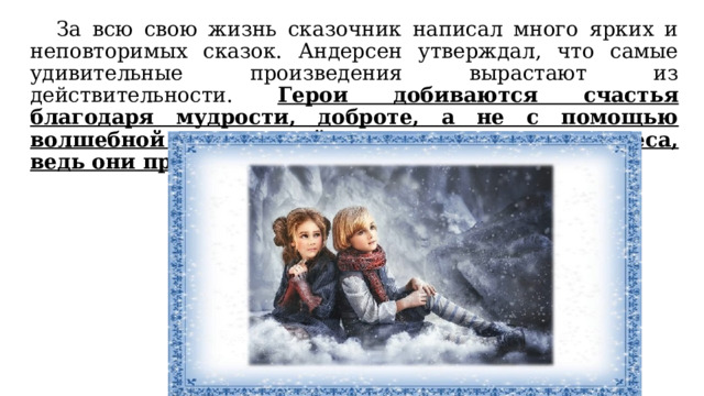  За всю свою жизнь сказочник написал много ярких и неповторимых сказок. Андерсен утверждал, что самые удивительные произведения вырастают из действительности. Герои добиваются счастья благодаря мудрости, доброте, а не с помощью волшебной силы. Читайте сказки и верьте в чудеса, ведь они происходят на самом деле. 