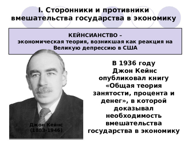 I. Сторонники и противники вмешательства государства в экономику КЕЙНСИАНСТВО – экономическая теория, возникшая как реакция на Великую депрессию в США В 1936 году  Джон Кейнс опубликовал книгу «Общая теория занятости, процента и денег», в которой доказывал необходимость вмешательства государства в экономику Джон Кейнс (1883-1946) 