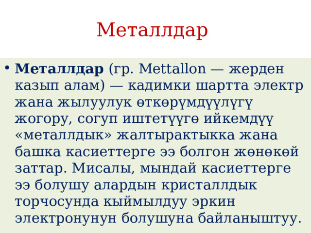 Металлдар Металлдар  (гр. Mettallon — жерден казып алам) — кадимки шартта электр жана жылуулук өткөрүмдүүлүгү жогору, согуп иштетүүгө ийкемдүү «металлдык» жалтырактыкка жана башка касиеттерге ээ болгон жөнөкөй заттар. Мисалы, мындай касиеттерге ээ болушу алардын кристаллдык торчосунда кыймылдуу эркин электронунун болушуна байланыштуу. 