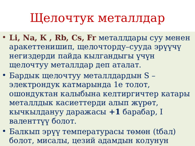 Щелочтук металлдар Li, Na, К , Rb, Cs, Fr   металлдары суу менен аракеттенишип, щелочторду–сууда эрүүчү негиздерди пайда кылгандыгы үчүн щелочтуу металлдар деп аталат. Бардык щелочтуу металлдардын S –электрондук катмарында 1е толот, ошондуктан калыбына келтиргичтер катары металлдык касиеттерди алып жүрɵт, кычкылдануу даражасы  +1  барабар, I валенттүү болот. Балкып эрүү температурасы төмөн (tбал) болот, мисалы, цезий адамдын колунун жылуулугунан эле балкып эрийт. 