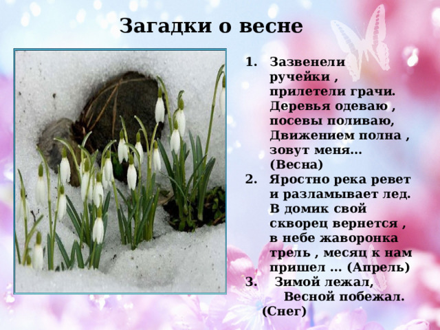 Загадки о весне Зазвенели ручейки , прилетели грачи. Деревья одеваю , посевы поливаю, Движением полна , зовут меня…(Весна) Яростно река ревет и разламывает лед. В домик свой скворец вернется , в небе жаворонка трель , месяц к нам пришел … (Апрель)  Зимой лежал,  Весной побежал. (Снег)   