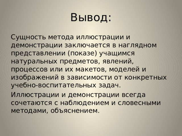 Вывод: Сущность метода иллюстрации и демонстрации заключается в наглядном представлении (показе) учащимся натуральных предметов, явлений, процессов или их макетов, моделей и изображений в зависимости от конкретных учебно-воспитательных задач. Иллюстрации и демонстрации всегда сочетаются с наблюдением и словесными методами, объяснением. 