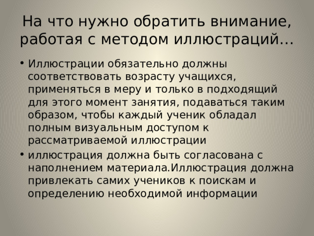 На что нужно обратить внимание, работая с методом иллюстраций… Иллюстрации обязательно должны соответствовать возрасту учащихся, применяться в меру и только в подходящий для этого момент занятия, подаваться таким образом, чтобы каждый ученик обладал полным визуальным доступом к рассматриваемой иллюстрации иллюстрация должна быть согласована с наполнением материала.Иллюстрация должна привлекать самих учеников к поискам и определению необходимой информации 