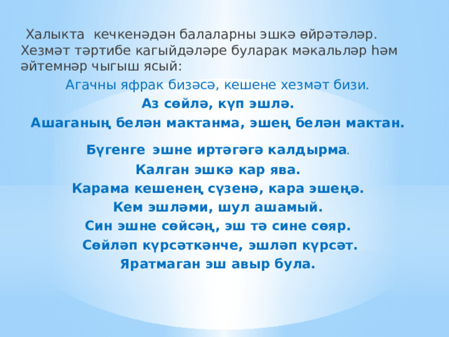  Халыкта кечкенәдән балаларны эшкә өйрәтәләр. Хезмәт тәртибе кагыйдәләре буларак мәкальләр һәм әйтемнәр чыгыш ясый: Агачны яфрак бизәсә, кешене хезмәт бизи. Аз сөйлә, күп эшлә. Ашаганың белән мактанма, эшең белән мактан. Бүгенге  эшне иртәгәгә калдырма . Калган эшкә кар ява. Карама кешенең сүзенә, кара эшеңә. Кем эшләми, шул ашамый. Син эшне сөйсәң, эш тә сине сөяр.  Сөйләп күрсәткәнче, эшләп күрсәт. Яратмаган эш авыр була. 