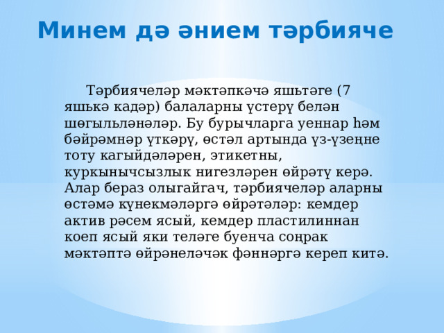 Минем дә әнием тәрбияче  Тәрбиячеләр мәктәпкәчә яшьтәге (7 яшькә кадәр) балаларны үстерү белән шөгыльләнәләр. Бу бурычларга уеннар һәм бәйрәмнәр үткәрү, өстәл артында үз-үзеңне тоту кагыйдәләрен, этикетны, куркынычсызлык нигезләрен өйрәтү керә. Алар бераз олыгайгач, тәрбиячеләр аларны өстәмә күнекмәләргә өйрәтәләр: кемдер актив рәсем ясый, кемдер пластилиннан коеп ясый яки теләге буенча соңрак мәктәптә өйрәнеләчәк фәннәргә кереп китә. 