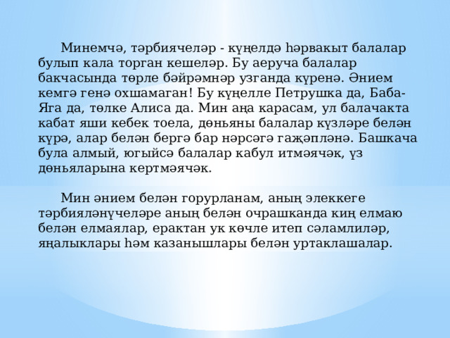  Минемчә, тәрбиячеләр - күңелдә һәрвакыт балалар булып кала торган кешеләр. Бу аеруча балалар бакчасында төрле бәйрәмнәр узганда күренә. Әнием кемгә генә охшамаган! Бу күңелле Петрушка да, Баба-Яга да, төлке Алиса да. Мин аңа карасам, ул балачакта кабат яши кебек тоела, дөньяны балалар күзләре белән күрә, алар белән бергә бар нәрсәгә гаҗәпләнә. Башкача була алмый, югыйсә балалар кабул итмәячәк, үз дөньяларына кертмәячәк.     Мин әнием белән горурланам, аның элеккеге тәрбияләнүчеләре аның белән очрашканда киң елмаю белән елмаялар, ерактан ук көчле итеп сәламлиләр, яңалыклары һәм казанышлары белән уртаклашалар. 