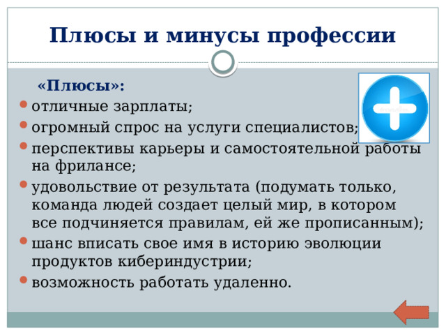 Плюсы и минусы профессии  «Плюсы»: отличные зарплаты; огромный спрос на услуги специалистов; перспективы карьеры и самостоятельной работы на фрилансе; удовольствие от результата (подумать только, команда людей создает целый мир, в котором все подчиняется правилам, ей же прописанным); шанс вписать свое имя в историю эволюции продуктов кибериндустрии; возможность работать удаленно. 
