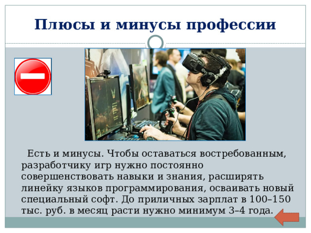 Плюсы и минусы профессии  Есть и минусы. Чтобы оставаться востребованным, разработчику игр нужно постоянно совершенствовать навыки и знания, расширять линейку языков программирования, осваивать новый специальный софт. До приличных зарплат в 100–150 тыс. руб. в месяц расти нужно минимум 3–4 года. 