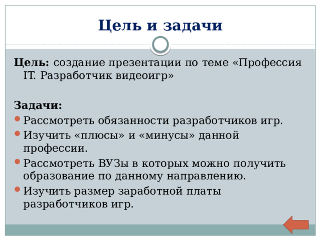 Цель и задачи Цель: создание презентации по теме «Профессия IT. Разработчик видеоигр»  Задачи: Рассмотреть обязанности разработчиков игр. Изучить «плюсы» и «минусы» данной профессии. Рассмотреть ВУЗы в которых можно получить образование по данному направлению. Изучить размер заработной платы разработчиков игр. 