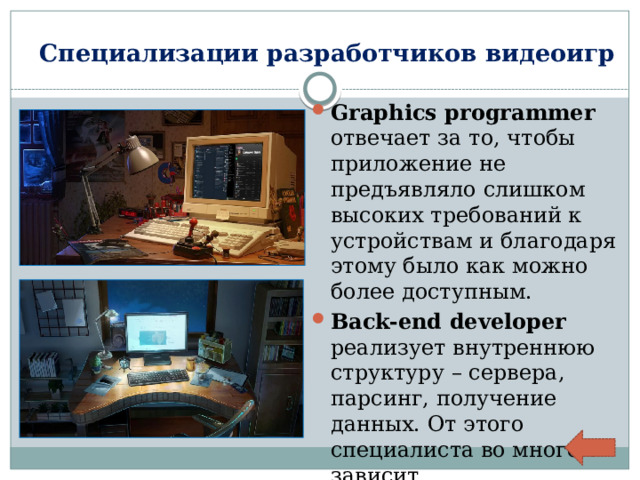 Специализации разработчиков видеоигр Graphics programmer отвечает за то, чтобы приложение не предъявляло слишком высоких требований к устройствам и благодаря этому было как можно более доступным. Back-end developer реализует внутреннюю структуру – сервера, парсинг, получение данных. От этого специалиста во многом зависит работоспособность игры. 