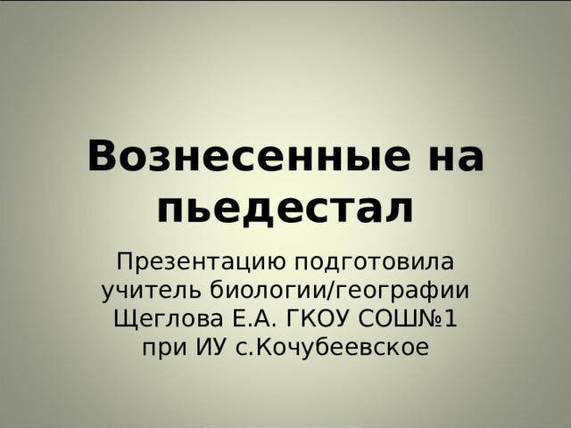 Вознесенные на пьедестал Презентацию подготовила учитель биологии/географии Щеглова Е.А. ГКОУ СОШ№1 при ИУ с.Кочубеевское 