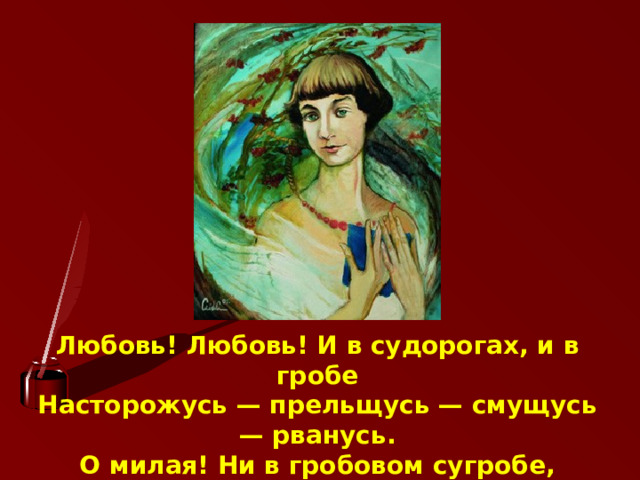 Любовь! Любовь! И в судорогах, и в гробе  Насторожусь — прельщусь — смущусь — рванусь.  О милая! Ни в гробовом сугробе,  Ни в облачном с тобою не прощусь 