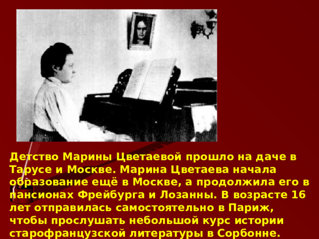 Детство Марины Цветаевой прошло на даче в Тарусе и Москве. Марина Цветаева начала образование ещё в Москве, а продолжила его в пансионах Фрейбурга и Лозанны. В возрасте 16 лет отправилась самостоятельно в Париж, чтобы прослушать небольшой курс истории старофранцузской литературы в Сорбонне.      