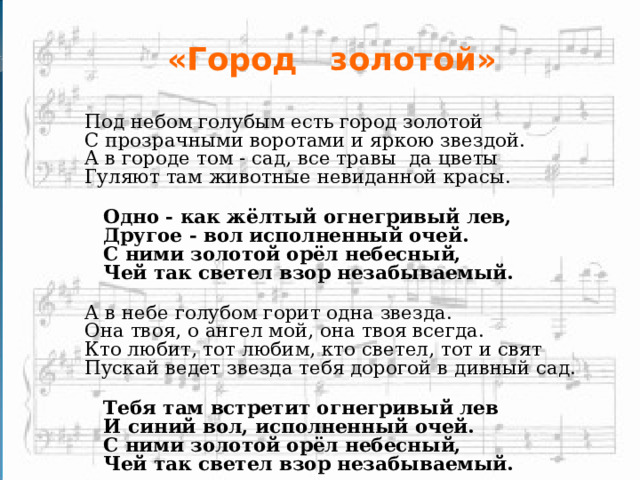 «Город золотой»  Под небом голубым есть город золотой С пpозpачными воротами и яркою звездой. А в городе том - сад, все травы  да цветы Гуляют там животные невиданной красы.   Одно - как жёлтый огнегpивый лев,   Другое - вол исполненный очей.   С ними золотой орёл небесный,   Чей так светел взор незабываемый. А в небе голубом горит одна звезда. Она твоя, о  ангел мой, она твоя всегда. Кто любит, тот любим, кто светел, тот и свят Пускай ведет звезда тебя дорогой в дивный сад.   Тебя там встретит огнегpивый лев   И синий вол, исполненный очей.   С ними золотой орёл небесный,   Чей так светел взор незабываемый.  