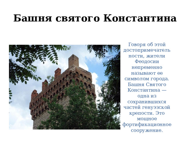 Башня святого Константина Говоря об этой достопримечательности, жители Феодосии непременно называют ее символом города. Башня Святого Константина —одна из сохранившихся частей генуэзской крепости. Это мощное фортификационное сооружение. 