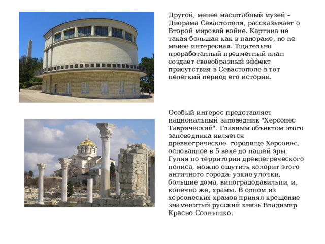 Другой, менее масштабный музей – Диорама Севастополя, рассказывает о Второй мировой войне. Картина не такая большая как в панораме, но не менее интересная. Тщательно проработанный предметный план создает своеобразный эффект присутствия в Севастополе в тот нелегкий период его истории. Особый интерес представляет национальный заповедник 