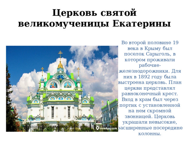 Церковь святой великомученицы Екатерины Во второй половине 19 века в Крыму был поселок Сарыголь, в котором проживали рабочие-железнодорожники. Для них в 1892 году была выстроена церковь. План церкви представлял равноконечный крест. Вход в храм был через портик с установленной на нем скромной звонницей. Церковь украшали невысокие, расширенные посередине колонны. 