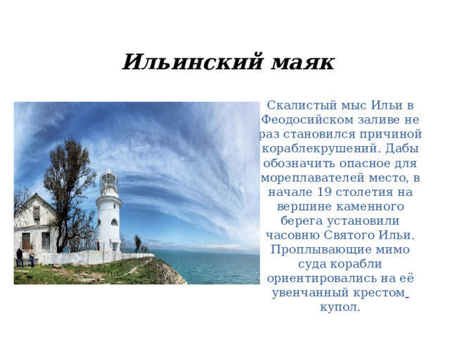 Ильинский маяк   Скалистый мыс Ильи в Феодосийском заливе не раз становился причиной кораблекрушений. Дабы обозначить опасное для мореплавателей место, в начале 19 столетия на вершине каменного берега установили часовню Святого Ильи. Проплывающие мимо суда корабли ориентировались на её увенчанный крестом  купол. 