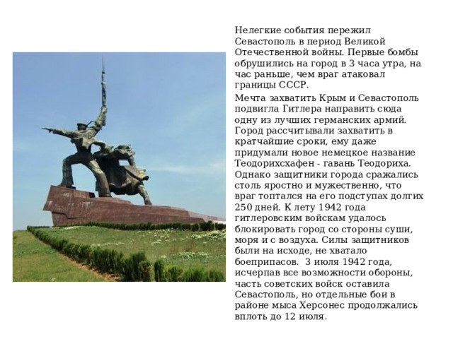 Нелегкие события пережил Севастополь в период Великой Отечественной войны. Первые бомбы обрушились на город в 3 часа утра, на час раньше, чем враг атаковал границы СССР. Мечта захватить Крым и Севастополь подвигла Гитлера направить сюда одну из лучших германских армий. Город рассчитывали захватить в кратчайшие сроки, ему даже придумали новое немецкое название Теодорихсхафен - гавань Теодориха. Однако защитники города сражались столь яростно и мужественно, что враг топтался на его подступах долгих 250 дней. К лету 1942 года гитлеровским войскам удалось блокировать город со стороны суши, моря и с воздуха. Силы защитников были на исходе, не хватало боеприпасов. 3 июля 1942 года, исчерпав все возможности обороны, часть советских войск оставила Севастополь, но отдельные бои в районе мыса Херсонес продолжались вплоть до 12 июля. 