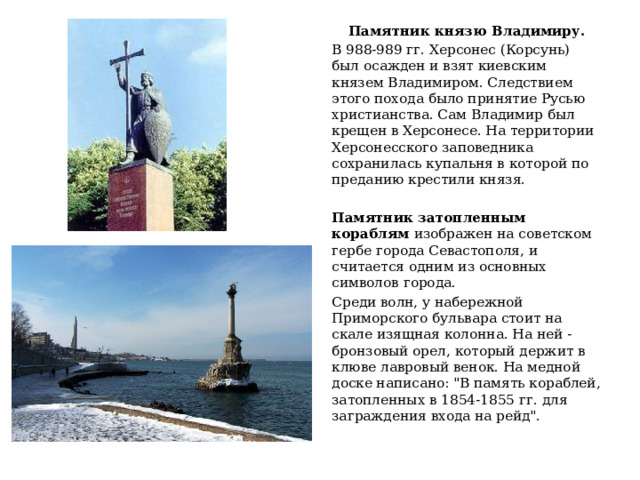 Памятник князю Владимиру. В 988-989 гг. Херсонес (Корсунь) был осажден и взят киевским князем Владимиром. Следствием этого похода было принятие Русью христианства. Сам Владимир был крещен в Херсонесе. На территории Херсонесского заповедника сохранилась купальня в которой по преданию крестили князя. Памятник затопленным кораблям изображен на советском гербе города Севастополя, и считается одним из основных символов города. Среди волн, у набережной Приморского бульвара стоит на скале изящная колонна. На ней - бронзовый орел, который держит в клюве лавровый венок. На медной доске написано: 
