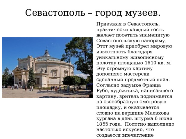Севастополь – город музеев. Приезжая в Севастополь, практически каждый гость желает посетить знаменитую Севастопольскую панораму. Этот музей приобрел мировую известность благодаря уникальному живописному полотну площадью 1610 кв. м. Эту огромную картину дополняет мастерски сделанный предметный план. Согласно задумке Франца Рубо, художника, написавшего картину, зритель поднимается на своеобразную смотровую площадку, и оказывается словно на вершине Малахова кургана в день штурма 6 июня 1855 года. Полотно выполнено настолько искусно, что создается впечатление настоящего путешествия во времени. 
