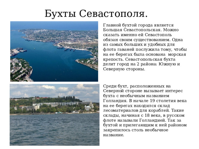 Бухты Севастополя. Главной бухтой города является Большая Севастопольская. Можно сказать именно ей Севастополь обязан своим существованием. Одна из самых больших и удобных для флота гаваней послужила тому, чтобы на ее берегах была основана морская крепость. Севастопольская бухта делит город на 2 района: Южную и Северную стороны. Среди бухт, расположенных на Северной стороне вызывает интерес бухта с необычным названием Голландия. В начале 19 столетия века на ее берегах находился склад лесоматериалов для кораблей. Такие склады, начиная с 18 века, в русском флоте называли Голландией. Так за бухтой и прилегающим к ней районом закрепилось столь необычное название. 