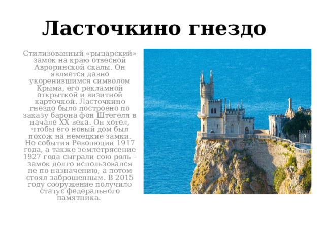 Ласточкино гнездо Стилизованный «рыцарский» замок на краю отвесной Авроринской скалы. Он является давно укоренившимся символом Крыма, его рекламной открыткой и визитной карточкой. Ласточкино гнездо было построено по заказу барона фон Штегеля в начале XX века. Он хотел, чтобы его новый дом был похож на немецкие замки. Но события Революции 1917 года, а также землетрясение 1927 года сыграли сою роль – замок долго использовался не по назначению, а потом стоял заброшенным. В 2015 году сооружение получило статус федерального памятника . 
