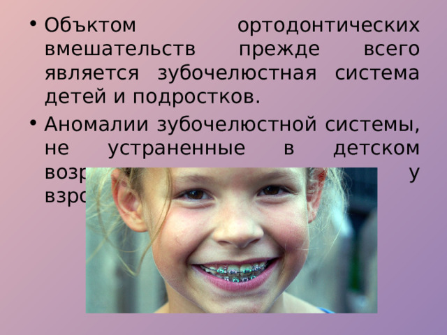 Объктом ортодонтических вмешательств прежде всего является зубочелюстная система детей и подростков. Аномалии зубочелюстной системы, не устраненные в детском возрасте, сохраняются и у взрослых. 