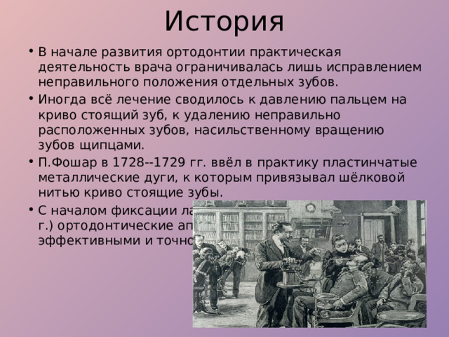 История В начале развития ортодонтии практическая деятельность врача ограничивалась лишь исправлением неправильного положения отдельных зубов.  Иногда всё лечение сводилось к давлению пальцем на криво стоящий зуб, к удалению неправильно расположенных зубов, насильственному вращению зубов щипцами. П.Фошар в 1728--1729 гг. ввёл в практику пластинчатые металлические дуги, к которым привязывал шёлковой нитью криво стоящие зубы. С началом фиксации лабиальных дуг на молярах (в 1871 г.) ортодонтические аппараты становятся более эффективными и точно действующими 