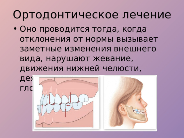 Ортодонтическое лечение Оно проводится тогда, когда отклонения от нормы вызывает заметные изменения внешнего вида, нарушают жевание, движения нижней челюсти, деятельность мышц, сустава, глотания и функцию речи. 