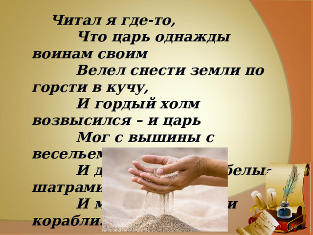  Читал я где-то,  Что царь однажды воинам своим  Велел снести земли по горсти в кучу,  И гордый холм возвысился – и царь  Мог с вышины с весельем озирать  И дол, покрытый белыми шатрами,  И море, где бежали корабли. 
